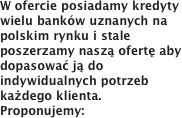 W ofercie posiadamy kredyty wielu banków uznanych na polskim rynku i stale poszerzamy naszą ofertę aby dopasować ją do indywidualnych potrzeb każdego klienta.Proponujemy: