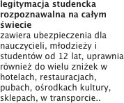 legitymacja studencka rozpoznawalna na całym świecie zawiera ubezpieczenia dla nauczycieli, młodzieży i studentów od 12 lat, uprawnia również do wielu zniżek w hotelach, restauracjach, pubach, ośrodkach kultury, sklepach, w transporcie..